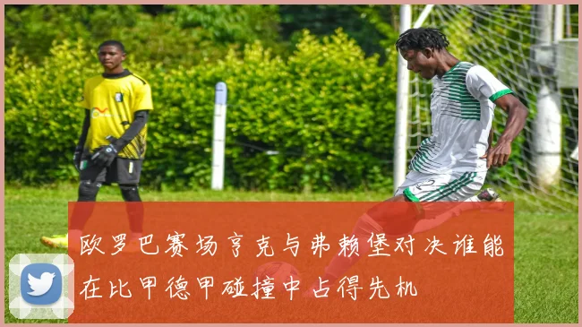 欧罗巴赛场亨克与弗赖堡对决谁能在比甲德甲碰撞中占得先机