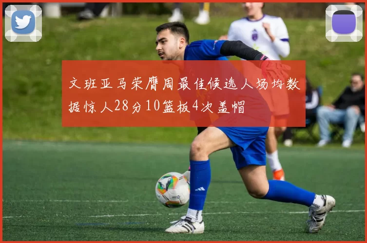 文班亚马荣膺周最佳候选人场均数据惊人28分10篮板4次盖帽