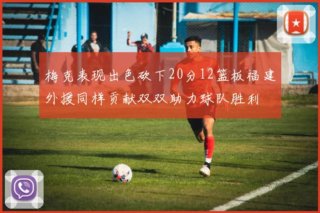 梅克表现出色砍下20分12篮板福建外援同样贡献双双助力球队胜利