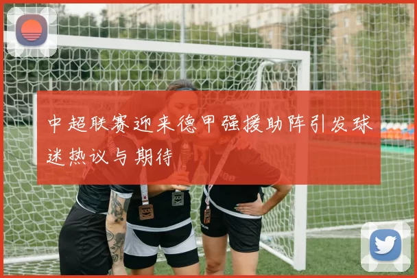 中超联赛迎来德甲强援助阵引发球迷热议与期待