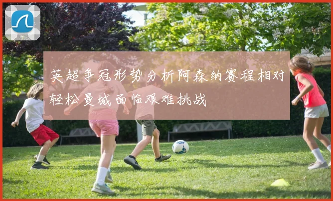 英超争冠形势分析阿森纳赛程相对轻松曼城面临艰难挑战